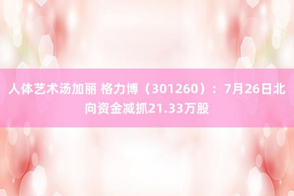 人体艺术汤加丽 格力博（301260）：7月26日北向资金减抓21.33万股