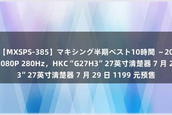 【MXSPS-385】マキシング半期ベスト10時間 ～2014年下半期編～ 1080P 280Hz，HKC“G27H3”27英寸清楚器 7 月 29 日 1199 元预售