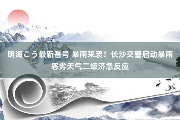 明海こう最新番号 暴雨来袭！长沙交警启动暴雨恶劣天气二级济急反应