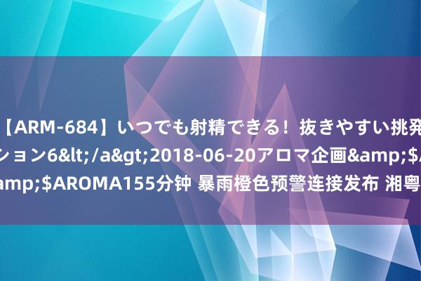 【ARM-684】いつでも射精できる！抜きやすい挑発パンチラコレクション6</a>2018-06-20アロマ企画&$AROMA155分钟 暴雨橙色预警连接发布 湘粤渝辽吉等地有强降雨