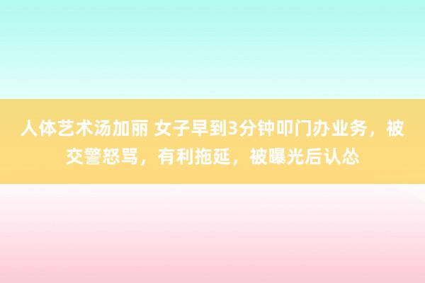 人体艺术汤加丽 女子早到3分钟叩门办业务，被交警怒骂，有利拖延，被曝光后认怂