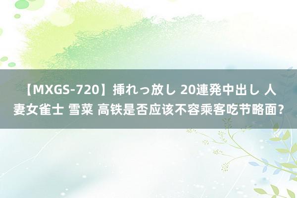 【MXGS-720】挿れっ放し 20連発中出し 人妻女雀士 雪菜 高铁是否应该不容乘客吃节略面？