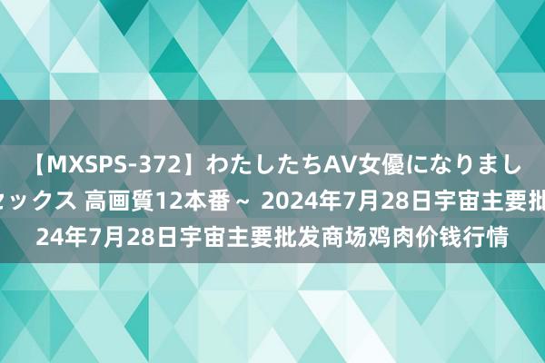 【MXSPS-372】わたしたちAV女優になりました。～初めてのAVセックス 高画質12本番～ 2024年7月28日宇宙主要批发商场鸡肉价钱行情