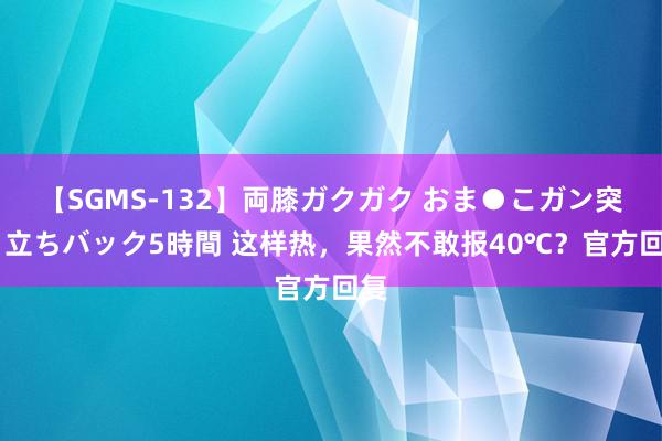 【SGMS-132】両膝ガクガク おま●こガン突き 立ちバック5時間 这样热，果然不敢报40℃？官方回复