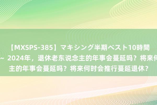 【MXSPS-385】マキシング半期ベスト10時間 ～2014年下半期編～ 2024年，退休老东说念主的年事会蔓延吗？将来何时会推行蔓延退休？