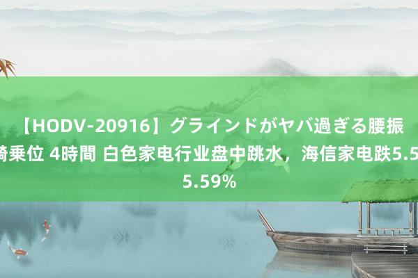 【HODV-20916】グラインドがヤバ過ぎる腰振り騎乗位 4時間 白色家电行业盘中跳水，海信家电跌5.59%