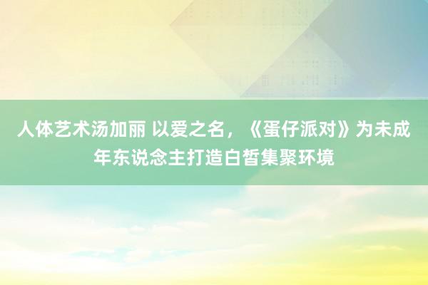 人体艺术汤加丽 以爱之名，《蛋仔派对》为未成年东说念主打造白皙集聚环境