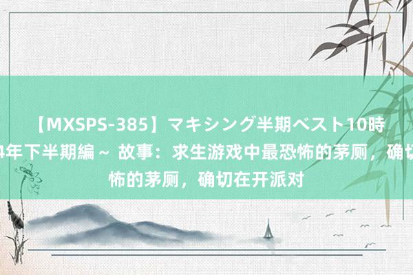 【MXSPS-385】マキシング半期ベスト10時間 ～2014年下半期編～ 故事：求生游戏中最恐怖的茅厕，确切在开派对