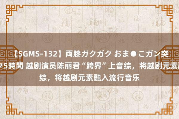 【SGMS-132】両膝ガクガク おま●こガン突き 立ちバック5時間 越剧演员陈丽君“跨界”上音综，将越剧元素融入流行音乐