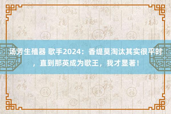 汤芳生殖器 歌手2024：香缇莫淘汰其实很平时，直到那英成为歌王，我才显著！