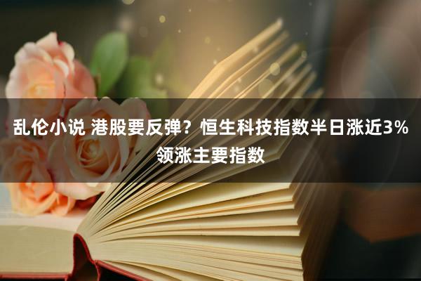 乱伦小说 港股要反弹？恒生科技指数半日涨近3%领涨主要指数