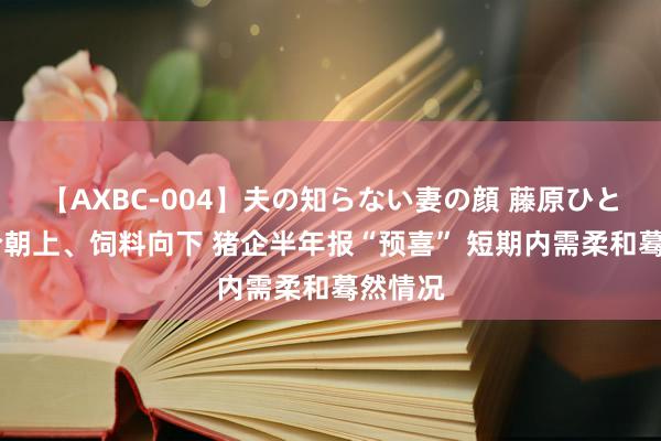 【AXBC-004】夫の知らない妻の顔 藤原ひとみ 猪价朝上、饲料向下 猪企半年报“预喜” 短期内需柔和蓦然情况