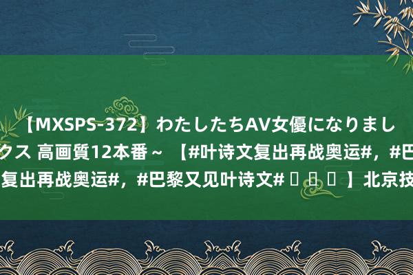 【MXSPS-372】わたしたちAV女優になりました。～初めてのAVセックス 高画質12本番～ 【#叶诗文复出再战奥运#，#巴黎又见叶诗文# ​​​】北京技艺202