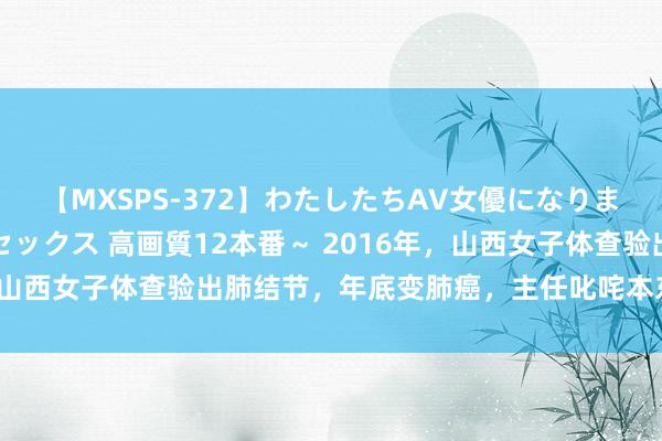 【MXSPS-372】わたしたちAV女優になりました。～初めてのAVセックス 高画質12本番～ 2016年，山西女子体查验出肺结节，年底变肺癌，主任叱咤本东谈主无知