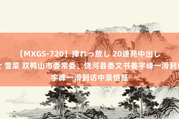 【MXGS-720】挿れっ放し 20連発中出し 人妻女雀士 雪菜 双鸭山市委常委、饶河县委文书姜宇峰一滑到访中景恒基