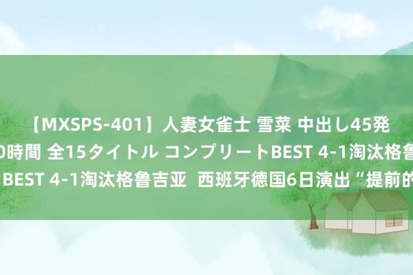 【MXSPS-401】人妻女雀士 雪菜 中出し45発＋厳選21コーナー 10時間 全15タイトル コンプリートBEST 4-1淘汰格鲁吉亚  西班牙德国6日演出“提前的决赛”