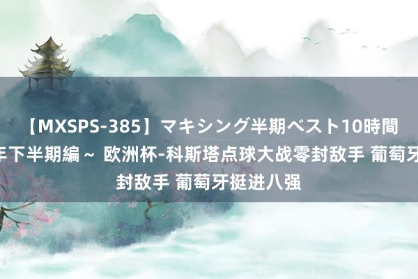 【MXSPS-385】マキシング半期ベスト10時間 ～2014年下半期編～ 欧洲杯-科斯塔点球大战零封敌手 葡萄牙挺进八强