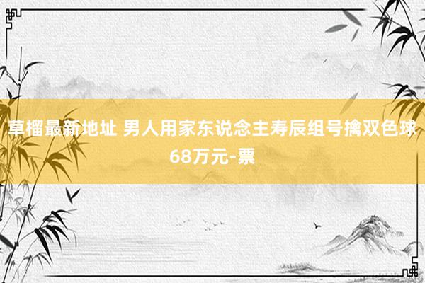 草榴最新地址 男人用家东说念主寿辰组号擒双色球68万元-票