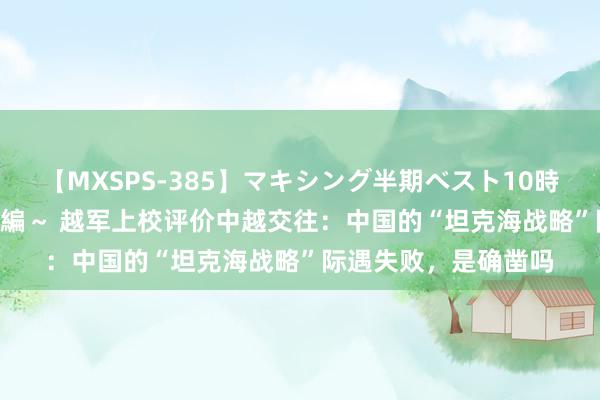 【MXSPS-385】マキシング半期ベスト10時間 ～2014年下半期編～ 越军上校评价中越交往：中国的“坦克海战略”际遇失败，是确凿吗