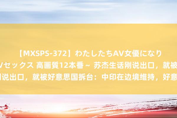 【MXSPS-372】わたしたちAV女優になりました。～初めてのAVセックス 高画質12本番～ 苏杰生话刚说出口，就被好意思国拆台：中印在边境维持，好意思国早已入局