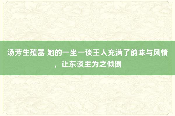 汤芳生殖器 她的一坐一谈王人充满了韵味与风情，让东谈主为之倾倒