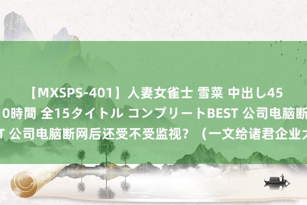 【MXSPS-401】人妻女雀士 雪菜 中出し45発＋厳選21コーナー 10時間 全15タイトル コンプリートBEST 公司电脑断网后还受不受监视？（一文给诸君企业大佬揭开谜团！）