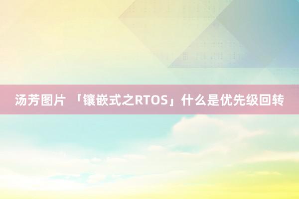 汤芳图片 「镶嵌式之RTOS」什么是优先级回转