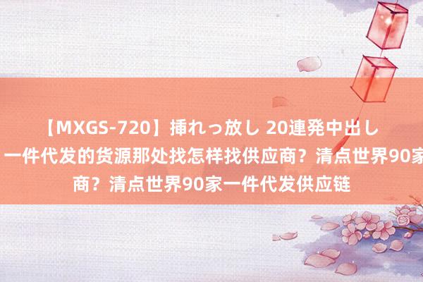 【MXGS-720】挿れっ放し 20連発中出し 人妻女雀士 雪菜 一件代发的货源那处找怎样找供应商？清点世界90家一件代发供应链