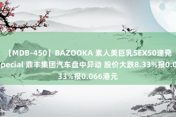 【MDB-450】BAZOOKA 素人美巨乳SEX50連発 8時間Special 鼎丰集团汽车盘中异动 股价大跌8.33%报0.066港元