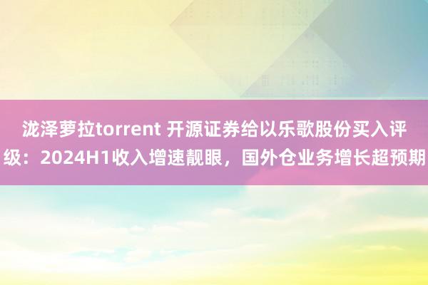 泷泽萝拉torrent 开源证券给以乐歌股份买入评级：2024H1收入增速靓眼，国外仓业务增长超预期