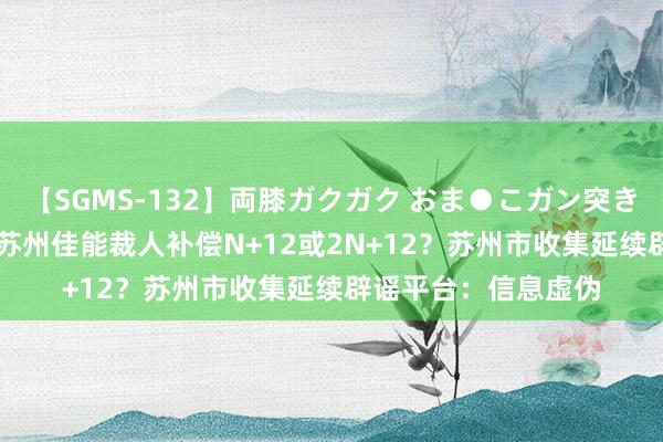 【SGMS-132】両膝ガクガク おま●こガン突き 立ちバック5時間 苏州佳能裁人补偿N+12或2N+12？苏州市收集延续辟谣平台：信息虚伪