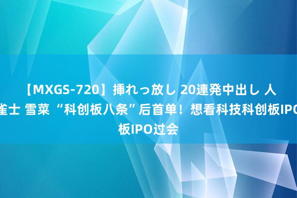 【MXGS-720】挿れっ放し 20連発中出し 人妻女雀士 雪菜 “科创板八条”后首单！想看科技科创板IPO过会