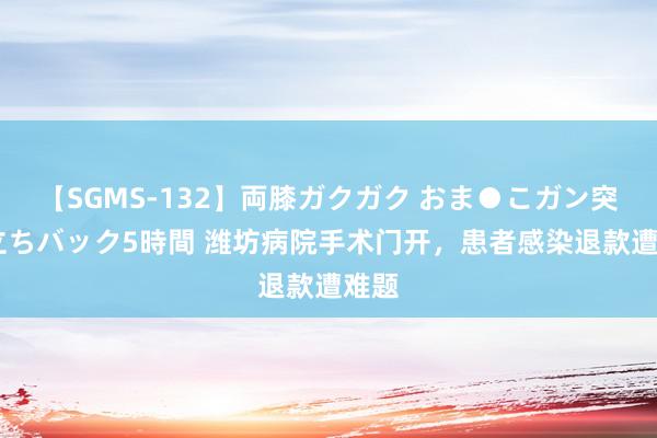 【SGMS-132】両膝ガクガク おま●こガン突き 立ちバック5時間 潍坊病院手术门开，患者感染退款遭难题