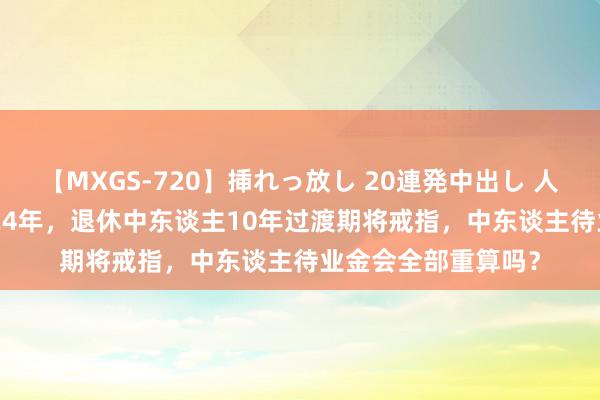 【MXGS-720】挿れっ放し 20連発中出し 人妻女雀士 雪菜 2024年，退休中东谈主10年过渡期将戒指，中东谈主待业金会全部重算吗？