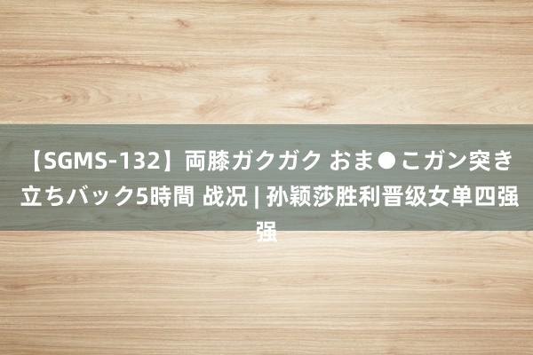 【SGMS-132】両膝ガクガク おま●こガン突き 立ちバック5時間 战况 | 孙颖莎胜利晋级女单四强