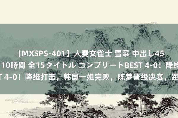 【MXSPS-401】人妻女雀士 雪菜 中出し45発＋厳選21コーナー 10時間 全15タイトル コンプリートBEST 4-0！降维打击，韩国一姐完败，陈梦晋级决赛，距离卫冕一步之遥