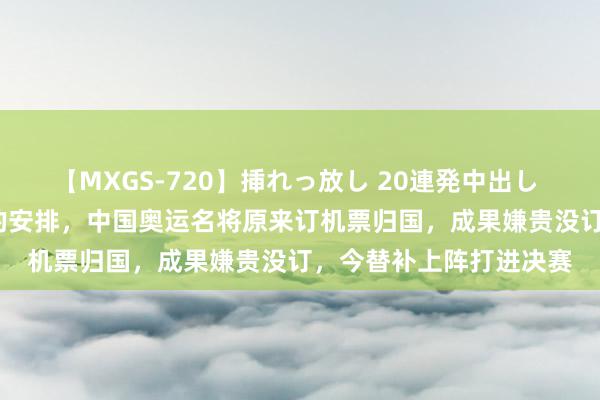 【MXGS-720】挿れっ放し 20連発中出し 人妻女雀士 雪菜 最佳的安排，中国奥运名将原来订机票归国，成果嫌贵没订，今替补上阵打进决赛