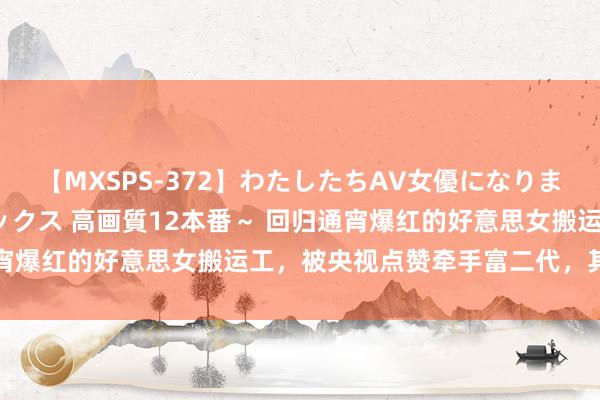 【MXSPS-372】わたしたちAV女優になりました。～初めてのAVセックス 高画質12本番～ 回归通宵爆红的好意思女搬运工，被央视点赞牵手富二代，其后若何