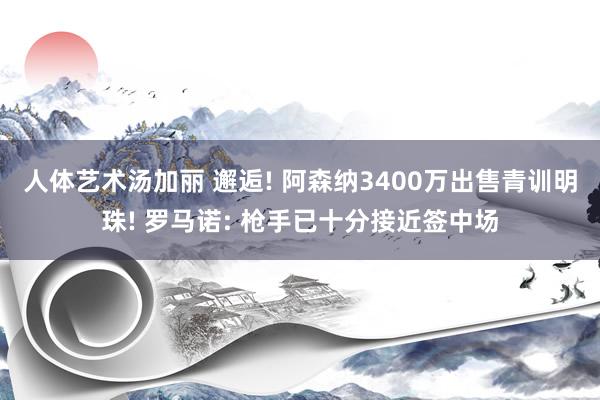 人体艺术汤加丽 邂逅! 阿森纳3400万出售青训明珠! 罗马诺: 枪手已十分接近签中场