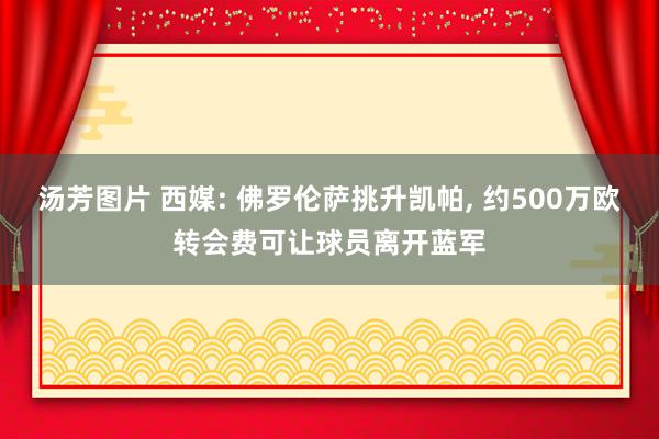 汤芳图片 西媒: 佛罗伦萨挑升凯帕, 约500万欧转会费可让球员离开蓝军