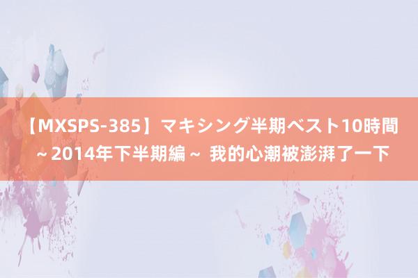 【MXSPS-385】マキシング半期ベスト10時間 ～2014年下半期編～ 我的心潮被澎湃了一下