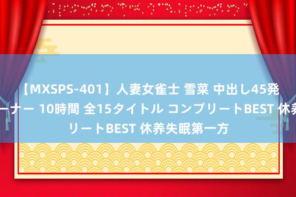 【MXSPS-401】人妻女雀士 雪菜 中出し45発＋厳選21コーナー 10時間 全15タイトル コンプリートBEST 休养失眠第一方