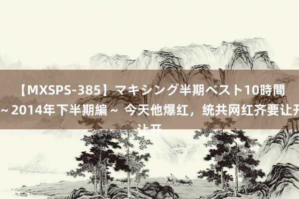 【MXSPS-385】マキシング半期ベスト10時間 ～2014年下半期編～ 今天他爆红，统共网红齐要让开