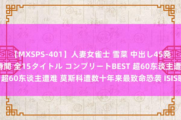 【MXSPS-401】人妻女雀士 雪菜 中出し45発＋厳選21コーナー 10時間 全15タイトル コンプリートBEST 超60东谈主遭难 莫斯科遭数十年来最致命恐袭 ISIS晓谕对此追究