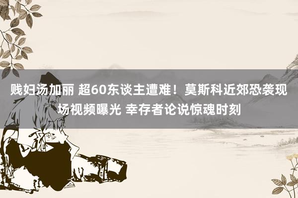 贱妇汤加丽 超60东谈主遭难！莫斯科近郊恐袭现场视频曝光 幸存者论说惊魂时刻