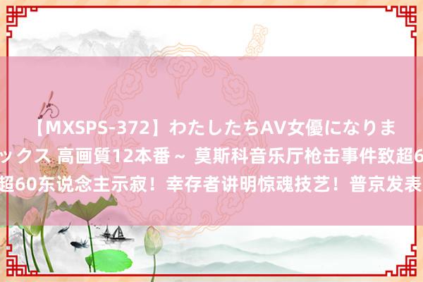 【MXSPS-372】わたしたちAV女優になりました。～初めてのAVセックス 高画質12本番～ 莫斯科音乐厅枪击事件致超60东说念主示寂！幸存者讲明惊魂技艺！普京发表言语 已作出统共必要率领