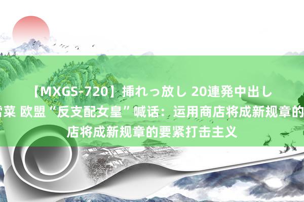 【MXGS-720】挿れっ放し 20連発中出し 人妻女雀士 雪菜 欧盟“反支配女皇”喊话：运用商店将成新规章的要紧打击主义