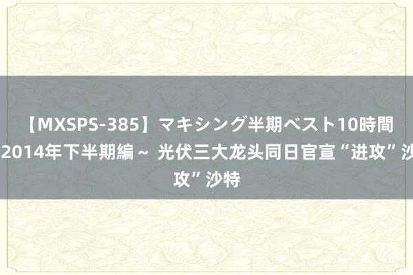 【MXSPS-385】マキシング半期ベスト10時間 ～2014年下半期編～ 光伏三大龙头同日官宣“进攻”沙特