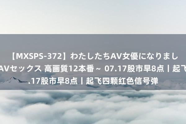 【MXSPS-372】わたしたちAV女優になりました。～初めてのAVセックス 高画質12本番～ 07.17股市早8点丨起飞四颗红色信号弹