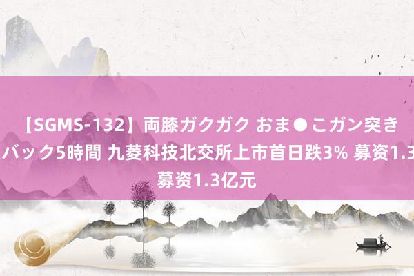 【SGMS-132】両膝ガクガク おま●こガン突き 立ちバック5時間 九菱科技北交所上市首日跌3% 募资1.3亿元